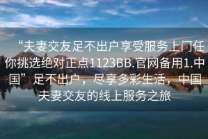 “夫妻交友足不出戶享受服務(wù)上門任你挑選絕對正點(diǎn)1123BB.官網(wǎng)備用1.中國”足不出戶，盡享多彩生活，中國夫妻交友的線上服務(wù)之旅