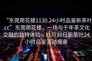 “東莞爬花樓1130.24小時品鑒新茶葉.cc”東莞爬花樓，一場與千年茶文化交融的獨(dú)特體驗(yàn)—11月30日新茶葉24小時品鑒活動報道