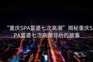 “重慶SPA富婆七次高潮”揭秘重慶SPA富婆七次高潮背后的故事