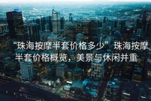 “珠海按摩半套價(jià)格多少”珠海按摩半套價(jià)格概覽，美景與休閑并重