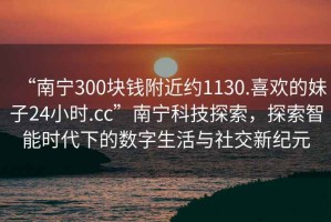 “南寧300塊錢附近約1130.喜歡的妹子24小時(shí).cc”南寧科技探索，探索智能時(shí)代下的數(shù)字生活與社交新紀(jì)元