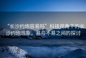 “長沙約炮容易嗎”科技視角下的長沙約炮現(xiàn)象，易與不易之間的探討