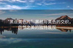 “黑絲黃色片”黑絲與黃色的交織，自然之美的獨(dú)特展現(xiàn)