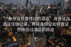 “身份證號(hào)查住過的酒店”身份證與酒店住宿記錄，揭秘身份證如何查證你所住過酒店的蹤跡