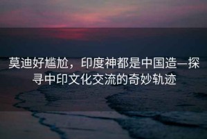 莫迪好尷尬，印度神都是中國造—探尋中印文化交流的奇妙軌跡