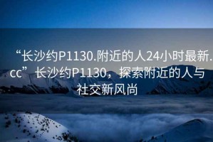 “長(zhǎng)沙約P1130.附近的人24小時(shí)最新.cc”長(zhǎng)沙約P1130，探索附近的人與社交新風(fēng)尚