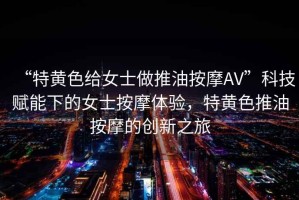 “特黃色給女士做推油按摩AV”科技賦能下的女士按摩體驗(yàn)，特黃色推油按摩的創(chuàng)新之旅
