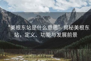 “美根東站是什么意思”揭秘美根東站，定義、功能與發(fā)展前景