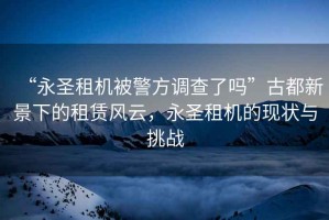 “永圣租機(jī)被警方調(diào)查了嗎”古都新景下的租賃風(fēng)云，永圣租機(jī)的現(xiàn)狀與挑戰(zhàn)