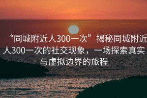 “同城附近人300一次”揭秘同城附近人300一次的社交現(xiàn)象，一場(chǎng)探索真實(shí)與虛擬邊界的旅程