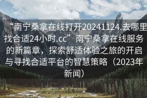 “南寧桑拿在線打開20241124.去哪里找合適24小時.cc”南寧桑拿在線服務(wù)的新篇章，探索舒適體驗之旅的開啟與尋找合適平臺的智慧策略（2023年新聞）