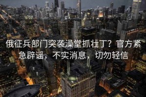 俄征兵部門突襲澡堂抓壯??？官方緊急辟謠，不實消息，切勿輕信