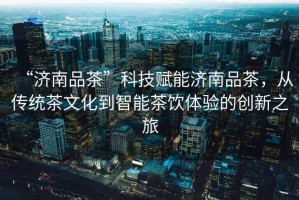 “濟(jì)南品茶”科技賦能濟(jì)南品茶，從傳統(tǒng)茶文化到智能茶飲體驗(yàn)的創(chuàng)新之旅