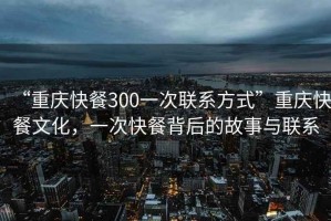 “重慶快餐300一次聯系方式”重慶快餐文化，一次快餐背后的故事與聯系