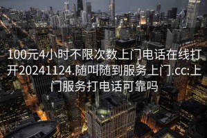 100元4小時不限次數上門電話在線打開20241124.隨叫隨到服務上門.cc:上門服務打電話可靠嗎