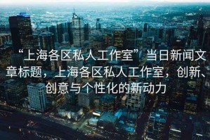 “上海各區(qū)私人工作室”當(dāng)日新聞文章標(biāo)題，上海各區(qū)私人工作室，創(chuàng)新、創(chuàng)意與個性化的新動力