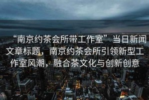 “南京約茶會所帶工作室”當(dāng)日新聞文章標(biāo)題，南京約茶會所引領(lǐng)新型工作室風(fēng)潮，融合茶文化與創(chuàng)新創(chuàng)意