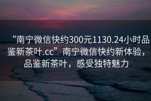 “南寧微信快約300元1130.24小時品鑒新茶葉.cc”南寧微信快約新體驗，品鑒新茶葉，感受獨特魅力