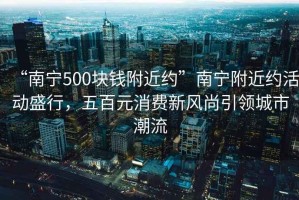 “南寧500塊錢附近約”南寧附近約活動(dòng)盛行，五百元消費(fèi)新風(fēng)尚引領(lǐng)城市潮流