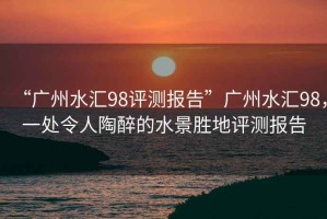 “廣州水匯98評測報告”廣州水匯98，一處令人陶醉的水景勝地評測報告