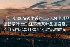 “江蘇400塊錢附近約1130.24小時品鑒新茶葉.cc”江蘇新茶葉品鑒盛宴，400元內(nèi)盡享1130.24小時品質(zhì)時光