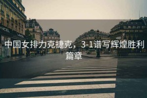 中國(guó)女排力克捷克，3-1譜寫(xiě)輝煌勝利篇章