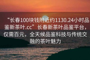 “長(zhǎng)春100塊錢(qián)附近約1130.24小時(shí)品鑒新茶葉.cc”長(zhǎng)春新茶葉品鑒平臺(tái)，僅需百元，全天候品鑒科技與傳統(tǒng)交融的茶葉魅力