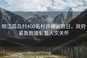 榕江孤島村400名村民被困數(shù)日，政府緊急救援彰顯人文關(guān)懷