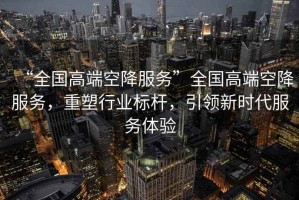 “全國高端空降服務(wù)”全國高端空降服務(wù)，重塑行業(yè)標(biāo)桿，引領(lǐng)新時代服務(wù)體驗