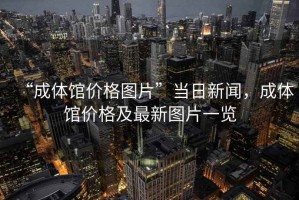“成體館價格圖片”當(dāng)日新聞，成體館價格及最新圖片一覽
