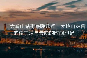 “大嶺山站街最晚幾點(diǎn)”大嶺山站街的夜生活與最晚的時(shí)間印記
