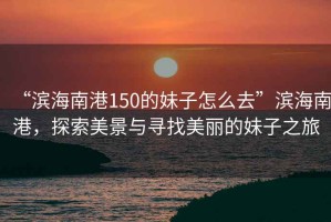 “濱海南港150的妹子怎么去”濱海南港，探索美景與尋找美麗的妹子之旅