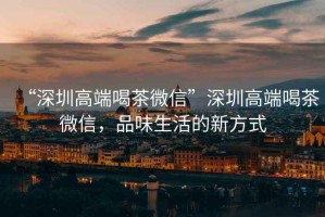 “深圳高端喝茶微信”深圳高端喝茶微信，品味生活的新方式