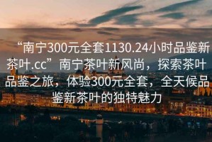“南寧300元全套1130.24小時品鑒新茶葉.cc”南寧茶葉新風(fēng)尚，探索茶葉品鑒之旅，體驗300元全套，全天候品鑒新茶葉的獨(dú)特魅力