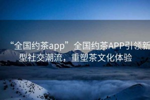 “全國約茶app”全國約茶APP引領新型社交潮流，重塑茶文化體驗
