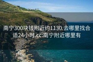 南寧300塊錢附近約1130.去哪里找合適24小時(shí).cc:南寧附近哪里有