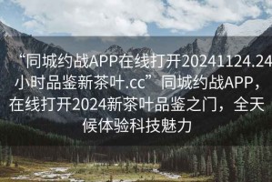 “同城約戰(zhàn)APP在線打開(kāi)20241124.24小時(shí)品鑒新茶葉.cc”同城約戰(zhàn)APP，在線打開(kāi)2024新茶葉品鑒之門(mén)，全天候體驗(yàn)科技魅力