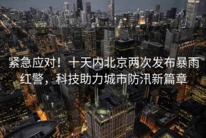 緊急應(yīng)對！十天內(nèi)北京兩次發(fā)布暴雨紅警，科技助力城市防汛新篇章