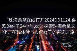 “珠海桑拿在線打開2024DD1124.喜歡的妹子24小時.cc”探索珠海桑拿文化，在線體驗與心儀女子的邂逅之旅