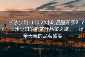 “長沙少婦1130.24小時品鑒新茶葉.cc”長沙少婦的新茶葉品鑒之旅，一場全天候的品茗盛宴