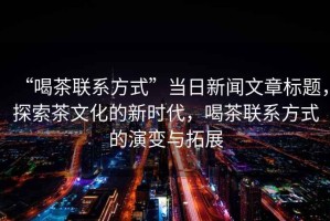 “喝茶聯(lián)系方式”當日新聞文章標題，探索茶文化的新時代，喝茶聯(lián)系方式的演變與拓展