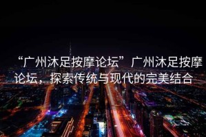 “廣州沐足按摩論壇”廣州沐足按摩論壇，探索傳統(tǒng)與現(xiàn)代的完美結(jié)合