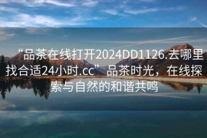 “品茶在線打開(kāi)2024DD1126.去哪里找合適24小時(shí).cc”品茶時(shí)光，在線探索與自然的和諧共鳴