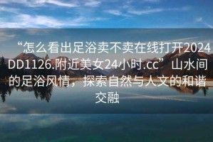 “怎么看出足浴賣不賣在線打開2024DD1126.附近美女24小時(shí).cc”山水間的足浴風(fēng)情，探索自然與人文的和諧交融