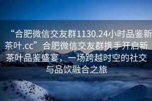 “合肥微信交友群1130.24小時(shí)品鑒新茶葉.cc”合肥微信交友群攜手開啟新茶葉品鑒盛宴，一場(chǎng)跨越時(shí)空的社交與品飲融合之旅