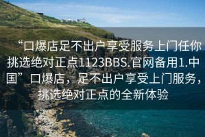 “口爆店足不出戶享受服務(wù)上門任你挑選絕對正點1123BBS.官網(wǎng)備用1.中國”口爆店，足不出戶享受上門服務(wù)，挑選絕對正點的全新體驗
