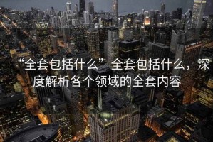 “全套包括什么”全套包括什么，深度解析各個(gè)領(lǐng)域的全套內(nèi)容