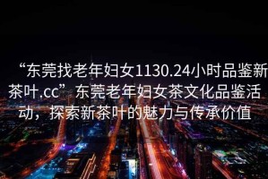 “東莞找老年婦女1130.24小時(shí)品鑒新茶葉.cc”東莞老年婦女茶文化品鑒活動(dòng)，探索新茶葉的魅力與傳承價(jià)值