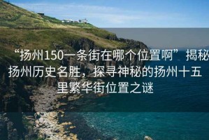 “揚(yáng)州150一條街在哪個(gè)位置啊”揭秘?fù)P州歷史名勝，探尋神秘的揚(yáng)州十五里繁華街位置之謎