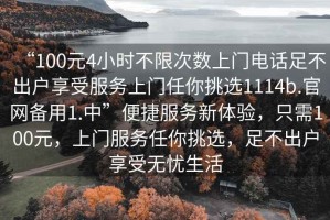 “100元4小時(shí)不限次數(shù)上門電話足不出戶享受服務(wù)上門任你挑選1114b.官網(wǎng)備用1.中”便捷服務(wù)新體驗(yàn)，只需100元，上門服務(wù)任你挑選，足不出戶享受無憂生活
